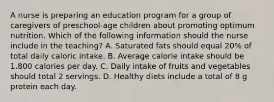 A nurse is preparing an education program for a group of caregivers of preschool-age children about promoting optimum nutrition. Which of the following information should the nurse include in the teaching? A. Saturated fats should equal 20% of total daily caloric intake. B. Average calorie intake should be 1.800 calories per day. C. Daily intake of fruits and vegetables should total 2 servings. D. Healthy diets include a total of 8 g protein each day.