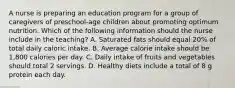 A nurse is preparing an education program for a group of caregivers of preschool-age children about promoting optimum nutrition. Which of the following information should the nurse include in the teaching? A. Saturated fats should equal 20% of total daily caloric intake. B. Average calorie intake should be 1,800 calories per day. C. Daily intake of fruits and vegetables should total 2 servings. D. Healthy diets include a total of 8 g protein each day.