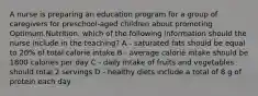 A nurse is preparing an education program for a group of caregivers for preschool-aged children about promoting Optimum Nutrition. which of the following information should the nurse include in the teaching? A - saturated fats should be equal to 20% of total calorie intake B - average calorie intake should be 1800 calories per day C - daily intake of fruits and vegetables should total 2 servings D - healthy diets include a total of 8 g of protein each day