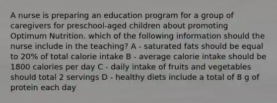 A nurse is preparing an education program for a group of caregivers for preschool-aged children about promoting Optimum Nutrition. which of the following information should the nurse include in the teaching? A - saturated fats should be equal to 20% of total calorie intake B - average calorie intake should be 1800 calories per day C - daily intake of fruits and vegetables should total 2 servings D - healthy diets include a total of 8 g of protein each day