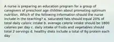 A nurse is preparing an education program for a group of caregivers of preschool age children about promoting optimum nutrition. Which of the following information should the nurse include in the teaching? a. saturated fats should equal 20% of total daily caloric intake b. average calorie intake should be 1800 calories per day c. daily intake of fruits and vegetables should total 2 servings d. healthy diets include a total of 8g protein each day