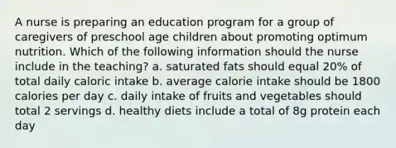 A nurse is preparing an education program for a group of caregivers of preschool age children about promoting optimum nutrition. Which of the following information should the nurse include in the teaching? a. saturated fats should equal 20% of total daily caloric intake b. average calorie intake should be 1800 calories per day c. daily intake of fruits and vegetables should total 2 servings d. healthy diets include a total of 8g protein each day