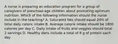 A nurse is preparing an education program for a group of caregivers of preschool-age children about promoting optimum nutrition. Which of the following information should the nurse include in the teaching? A. Saturated fats should equal 20% of total daily caloric intake B. Average calorie intake should be 1800 calories per day C. Daily intake of fruits and veggies should total 2 servings D. Healthy diets include a total of 8 g of protein each day