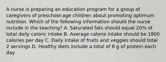 A nurse is preparing an education program for a group of caregivers of preschool-age children about promoting optimum nutrition. Which of the following information should the nurse include in the teaching? A. Saturated fats should equal 20% of total daily caloric intake B. Average calorie intake should be 1800 calories per day C. Daily intake of fruits and veggies should total 2 servings D. Healthy diets include a total of 8 g of protein each day