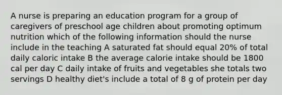 A nurse is preparing an education program for a group of caregivers of preschool age children about promoting optimum nutrition which of the following information should the nurse include in the teaching A saturated fat should equal 20% of total daily caloric intake B the average calorie intake should be 1800 cal per day C daily intake of fruits and vegetables she totals two servings D healthy diet's include a total of 8 g of protein per day