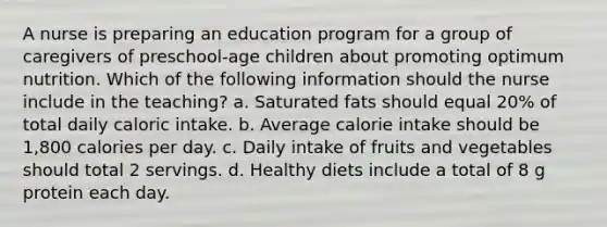 A nurse is preparing an education program for a group of caregivers of preschool-age children about promoting optimum nutrition. Which of the following information should the nurse include in the teaching? a. Saturated fats should equal 20% of total daily caloric intake. b. Average calorie intake should be 1,800 calories per day. c. Daily intake of fruits and vegetables should total 2 servings. d. Healthy diets include a total of 8 g protein each day.