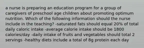 a nurse is preparing an education program for a group of caregivers of preschool age children about promoting optimum nutrition. Which of the following information should the nurse include in the teaching? -saturated fats should equal 20% of total daily caloric intake -average calorie intake should be 1800 calories/day -daily intake of fruits and vegetables should total 2 servings -healthy diets include a total of 8g protein each day