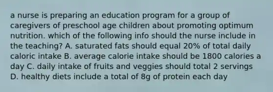 a nurse is preparing an education program for a group of caregivers of preschool age children about promoting optimum nutrition. which of the following info should the nurse include in the teaching? A. saturated fats should equal 20% of total daily caloric intake B. average calorie intake should be 1800 calories a day C. daily intake of fruits and veggies should total 2 servings D. healthy diets include a total of 8g of protein each day