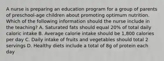 A nurse is preparing an education program for a group of parents of preschool-age children about promoting optimum nutrition. Which of the following information should the nurse include in the teaching? A. Saturated fats should equal 20% of total daily caloric intake B. Average calorie intake should be 1,800 calories per day C. Daily intake of fruits and vegetables should total 2 servings D. Healthy diets include a total of 8g of protein each day