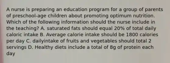 A nurse is preparing an education program for a group of parents of preschool-age children about promoting optimum nutrition. Which of the following information should the nurse include in the teaching? A. saturated fats should equal 20% of total daily caloric intake B. Average calorie intake should be 1800 calories per day C. dailyintake of fruits and vegetables should total 2 servings D. Healthy diets include a total of 8g of protein each day