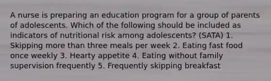 A nurse is preparing an education program for a group of parents of adolescents. Which of the following should be included as indicators of nutritional risk among adolescents? (SATA) 1. Skipping more than three meals per week 2. Eating fast food once weekly 3. Hearty appetite 4. Eating without family supervision frequently 5. Frequently skipping breakfast