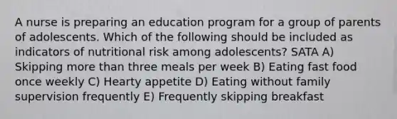 A nurse is preparing an education program for a group of parents of adolescents. Which of the following should be included as indicators of nutritional risk among adolescents? SATA A) Skipping more than three meals per week B) Eating fast food once weekly C) Hearty appetite D) Eating without family supervision frequently E) Frequently skipping breakfast