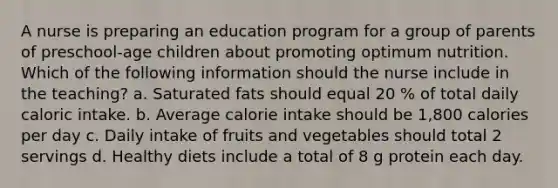 A nurse is preparing an education program for a group of parents of preschool-age children about promoting optimum nutrition. Which of the following information should the nurse include in the teaching? a. Saturated fats should equal 20 % of total daily caloric intake. b. Average calorie intake should be 1,800 calories per day c. Daily intake of fruits and vegetables should total 2 servings d. Healthy diets include a total of 8 g protein each day.