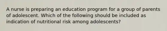 A nurse is preparing an education program for a group of parents of adolescent. Which of the following should be included as indication of nutritional risk among adolescents?