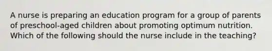 A nurse is preparing an education program for a group of parents of preschool-aged children about promoting optimum nutrition. Which of the following should the nurse include in the teaching?