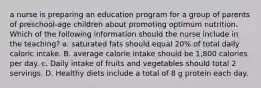 a nurse is preparing an education program for a group of parents of preschool-age children about promoting optimum nutrition. Which of the following information should the nurse include in the teaching? a. saturated fats should equal 20% of total daily caloric intake. B. average calorie intake should be 1,800 calories per day. c. Daily intake of fruits and vegetables should total 2 servings. D. Healthy diets include a total of 8 g protein each day.