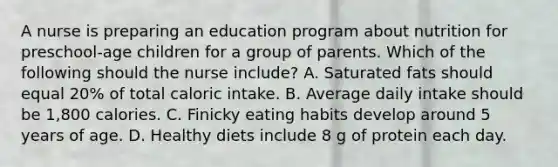 A nurse is preparing an education program about nutrition for preschool-age children for a group of parents. Which of the following should the nurse include? A. Saturated fats should equal 20% of total caloric intake. B. Average daily intake should be 1,800 calories. C. Finicky eating habits develop around 5 years of age. D. Healthy diets include 8 g of protein each day.