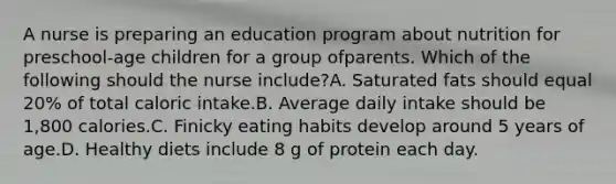 A nurse is preparing an education program about nutrition for preschool-age children for a group ofparents. Which of the following should the nurse include?A. Saturated fats should equal 20% of total caloric intake.B. Average daily intake should be 1,800 calories.C. Finicky eating habits develop around 5 years of age.D. Healthy diets include 8 g of protein each day.