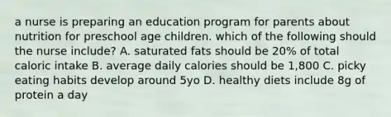 a nurse is preparing an education program for parents about nutrition for preschool age children. which of the following should the nurse include? A. saturated fats should be 20% of total caloric intake B. average daily calories should be 1,800 C. picky eating habits develop around 5yo D. healthy diets include 8g of protein a day