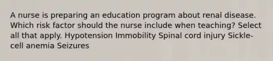 A nurse is preparing an education program about renal disease. Which risk factor should the nurse include when teaching? Select all that apply. Hypotension Immobility Spinal cord injury Sickle-cell anemia Seizures