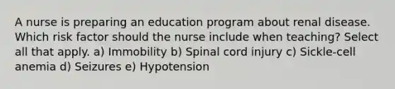 A nurse is preparing an education program about renal disease. Which risk factor should the nurse include when teaching? Select all that apply. a) Immobility b) Spinal cord injury c) Sickle-cell anemia d) Seizures e) Hypotension