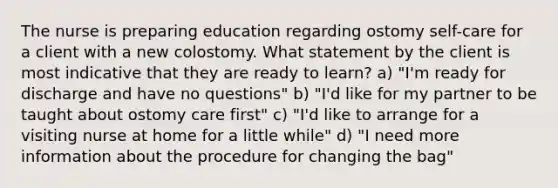 The nurse is preparing education regarding ostomy self-care for a client with a new colostomy. What statement by the client is most indicative that they are ready to learn? a) "I'm ready for discharge and have no questions" b) "I'd like for my partner to be taught about ostomy care first" c) "I'd like to arrange for a visiting nurse at home for a little while" d) "I need more information about the procedure for changing the bag"