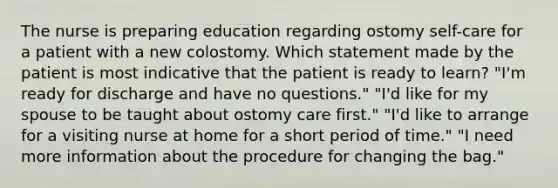 The nurse is preparing education regarding ostomy self-care for a patient with a new colostomy. Which statement made by the patient is most indicative that the patient is ready to learn? "I'm ready for discharge and have no questions." "I'd like for my spouse to be taught about ostomy care first." "I'd like to arrange for a visiting nurse at home for a short period of time." "I need more information about the procedure for changing the bag."