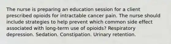 The nurse is preparing an education session for a client prescribed opioids for intractable cancer pain. The nurse should include strategies to help prevent which common side effect associated with long-term use of opioids? Respiratory depression. Sedation. Constipation. Urinary retention.