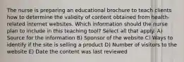 The nurse is preparing an educational brochure to teach clients how to determine the validity of content obtained from health-related internet websites. Which information should the nurse plan to include in this teaching tool? Select all that apply. A) Source for the information B) Sponsor of the website C) Ways to identify if the site is selling a product D) Number of visitors to the website E) Date the content was last reviewed