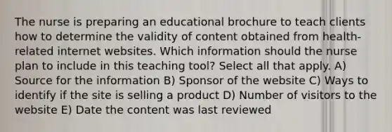 The nurse is preparing an educational brochure to teach clients how to determine the validity of content obtained from health-related internet websites. Which information should the nurse plan to include in this teaching tool? Select all that apply. A) Source for the information B) Sponsor of the website C) Ways to identify if the site is selling a product D) Number of visitors to the website E) Date the content was last reviewed