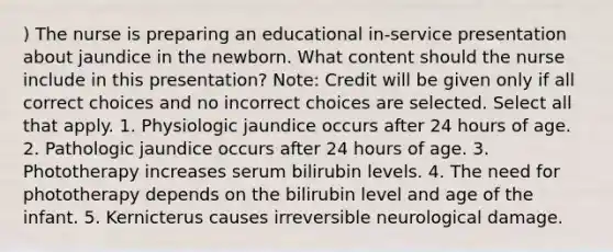 ) The nurse is preparing an educational in-service presentation about jaundice in the newborn. What content should the nurse include in this presentation? Note: Credit will be given only if all correct choices and no incorrect choices are selected. Select all that apply. 1. Physiologic jaundice occurs after 24 hours of age. 2. Pathologic jaundice occurs after 24 hours of age. 3. Phototherapy increases serum bilirubin levels. 4. The need for phototherapy depends on the bilirubin level and age of the infant. 5. Kernicterus causes irreversible neurological damage.