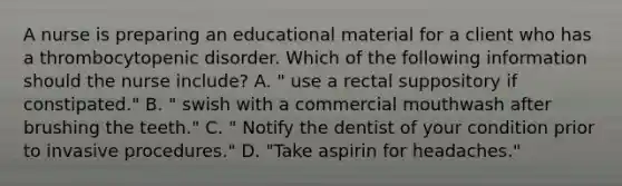 A nurse is preparing an educational material for a client who has a thrombocytopenic disorder. Which of the following information should the nurse include? A. " use a rectal suppository if constipated." B. " swish with a commercial mouthwash after brushing the teeth." C. " Notify the dentist of your condition prior to invasive procedures." D. "Take aspirin for headaches."