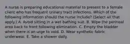 A nurse is preparing educational material to present to a female client who has frequent urinary tract infections. Which of the following information should the nurse include? (Select all that apply.) A. Avoid sitting in a wet bathing suit. B. Wipe the perineal area back to front following elimination. C. Empty the bladder when there is an urge to void. D. Wear synthetic fabric underwear. E. Take a shower daily.