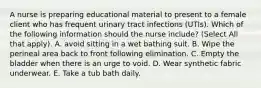 A nurse is preparing educational material to present to a female client who has frequent urinary tract infections (UTIs). Which of the following information should the nurse include? (Select All that apply). A. avoid sitting in a wet bathing suit. B. Wipe the perineal area back to front following elimination. C. Empty the bladder when there is an urge to void. D. Wear synthetic fabric underwear. E. Take a tub bath daily.