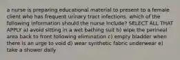 a nurse is preparing educational material to present to a female client who has frequent urinary tract infections. which of the following information should the nurse include? SELECT ALL THAT APPLY a) avoid sitting in a wet bathing suit b) wipe the perineal area back to front following elimination c) empty bladder when there is an urge to void d) wear synthetic fabric underwear e) take a shower daily