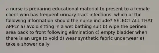 a nurse is preparing educational material to present to a female client who has frequent urinary tract infections. which of the following information should the nurse include? SELECT ALL THAT APPLY a) avoid sitting in a wet bathing suit b) wipe the perineal area back to front following elimination c) empty bladder when there is an urge to void d) wear synthetic fabric underwear e) take a shower daily