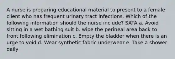 A nurse is preparing educational material to present to a female client who has frequent urinary tract infections. Which of the following information should the nurse include? SATA a. Avoid sitting in a wet bathing suit b. wipe the perineal area back to front following elimination c. Empty the bladder when there is an urge to void d. Wear synthetic fabric underwear e. Take a shower daily