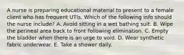 A nurse is preparing educational material to present to a female client who has frequent UTIs. Which of the following info should the nurse include? A. Avoid sitting in a wet bathing suit. B. Wipe the perineal area back to front following elimination. C. Empty the bladder when there is an urge to void. D. Wear synthetic fabric underwear. E. Take a shower daily.