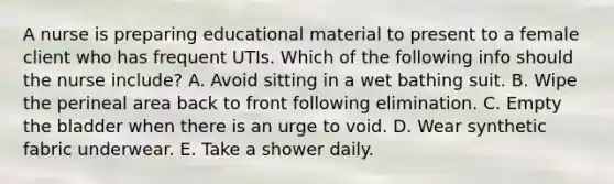 A nurse is preparing educational material to present to a female client who has frequent UTIs. Which of the following info should the nurse include? A. Avoid sitting in a wet bathing suit. B. Wipe the perineal area back to front following elimination. C. Empty the bladder when there is an urge to void. D. Wear synthetic fabric underwear. E. Take a shower daily.