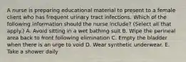 A nurse is preparing educational material to present to a female client who has frequent urinary tract infections. Which of the following information should the nurse include? (Select all that apply.) A. Avoid sitting in a wet bathing suit B. Wipe the perineal area back to front following elimination C. Empty the bladder when there is an urge to void D. Wear synthetic underwear. E. Take a shower daily