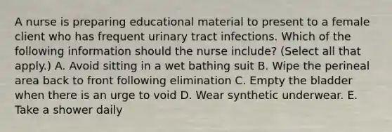 A nurse is preparing educational material to present to a female client who has frequent urinary tract infections. Which of the following information should the nurse include? (Select all that apply.) A. Avoid sitting in a wet bathing suit B. Wipe the perineal area back to front following elimination C. Empty the bladder when there is an urge to void D. Wear synthetic underwear. E. Take a shower daily