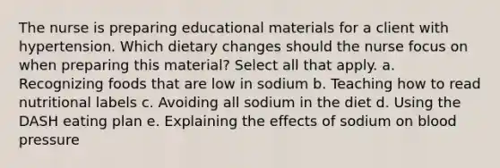 The nurse is preparing educational materials for a client with hypertension. Which dietary changes should the nurse focus on when preparing this material? Select all that apply. a. Recognizing foods that are low in sodium b. Teaching how to read nutritional labels c. Avoiding all sodium in the diet d. Using the DASH eating plan e. Explaining the effects of sodium on blood pressure