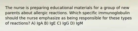 The nurse is preparing educational materials for a group of new parents about allergic reactions. Which specific immunoglobulin should the nurse emphasize as being responsible for these types of reactions? A) IgA B) IgE C) IgG D) IgM