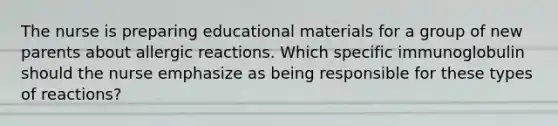 The nurse is preparing educational materials for a group of new parents about allergic reactions. Which specific immunoglobulin should the nurse emphasize as being responsible for these types of reactions?