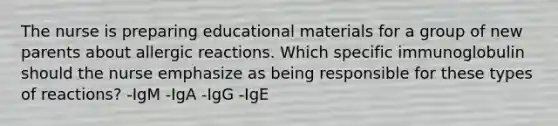 The nurse is preparing educational materials for a group of new parents about allergic reactions. Which specific immunoglobulin should the nurse emphasize as being responsible for these types of reactions? -IgM -IgA -IgG -IgE