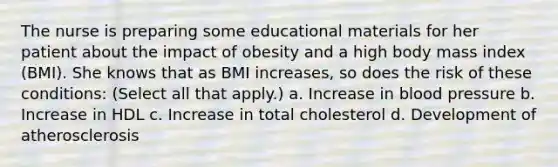 The nurse is preparing some educational materials for her patient about the impact of obesity and a high body mass index (BMI). She knows that as BMI increases, so does the risk of these conditions: (Select all that apply.) a. Increase in blood pressure b. Increase in HDL c. Increase in total cholesterol d. Development of atherosclerosis