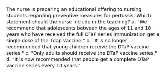 The nurse is preparing an educational offering to nursing students regarding preventive measures for pertussis. Which statement should the nurse include in the teaching? a. "We recommend that adolescents between the ages of 11 and 18 years who have received the full DTaP series immunization get a single dose of the Tdap vaccine." b. "It is no longer recommended that young children receive the DTaP vaccine series." c. "Only adults should receive the DTaP vaccine series." d. "It is now recommended that people get a complete DTaP vaccine series every 10 years."