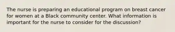 The nurse is preparing an educational program on breast cancer for women at a Black community center. What information is important for the nurse to consider for the discussion?