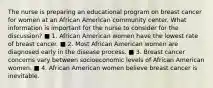 The nurse is preparing an educational program on breast cancer for women at an African American community center. What information is important for the nurse to consider for the discussion? ■ 1. African American women have the lowest rate of breast cancer. ■ 2. Most African American women are diagnosed early in the disease process. ■ 3. Breast cancer concerns vary between socioeconomic levels of African American women. ■ 4. African American women believe breast cancer is inevitable.