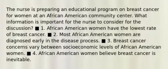 The nurse is preparing an educational program on breast cancer for women at an African American community center. What information is important for the nurse to consider for the discussion? ■ 1. African American women have the lowest rate of breast cancer. ■ 2. Most African American women are diagnosed early in the disease process. ■ 3. Breast cancer concerns vary between socioeconomic levels of African American women. ■ 4. African American women believe breast cancer is inevitable.